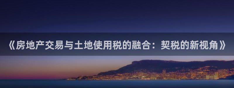 和记澳门官网：《房地产交易与土地使用税的融合：契税的新视角》