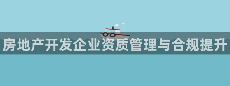 和记登录官网：房地产开发企业资质管理与合规提升