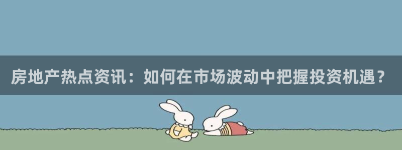 和记官网开户 银博网：房地产热点资讯：如何在市场波动中把握投