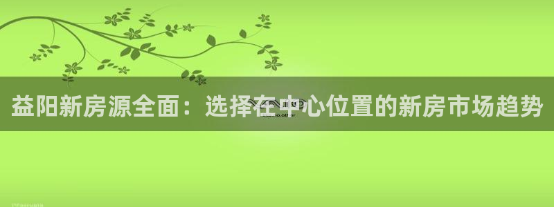 香港3和记官网：益阳新房源全面：选择在中心位置的新房市场趋势