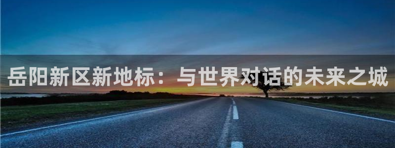 和记环球电讯官网：岳阳新区新地标：与世界对话的未来之城
