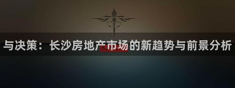 和记国际官网首页：与决策：长沙房地产市场的新趋势与前景分析
