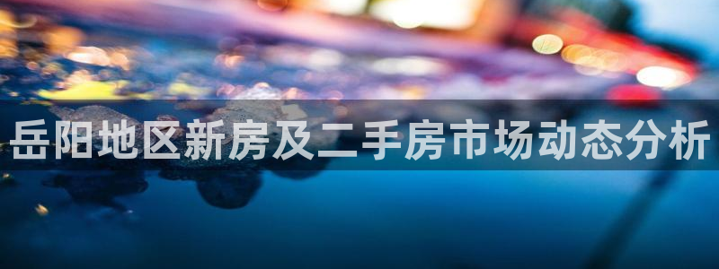 和记黄埔公司官网：岳阳地区新房及二手房市场动态分析