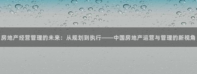 广州和德记官网：房地产经营管理的未来：从规划到执行——中国房