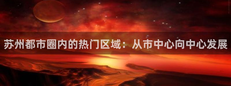 和记国际平台官网：苏州都市圈内的热门区域：从市中心向中心发展